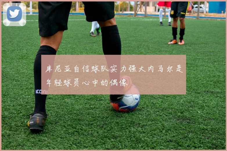 库尼亚自信球队实力强大内马尔是年轻球员心中的偶像