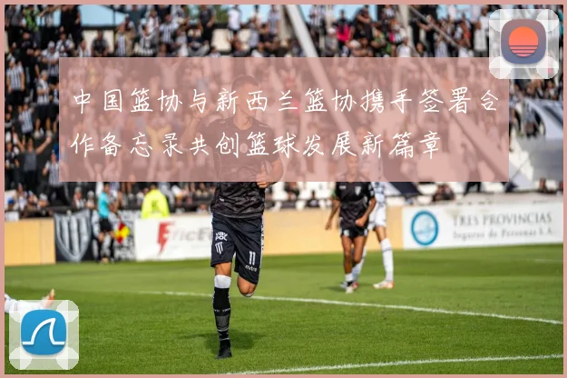 中国篮协与新西兰篮协携手签署合作备忘录共创篮球发展新篇章