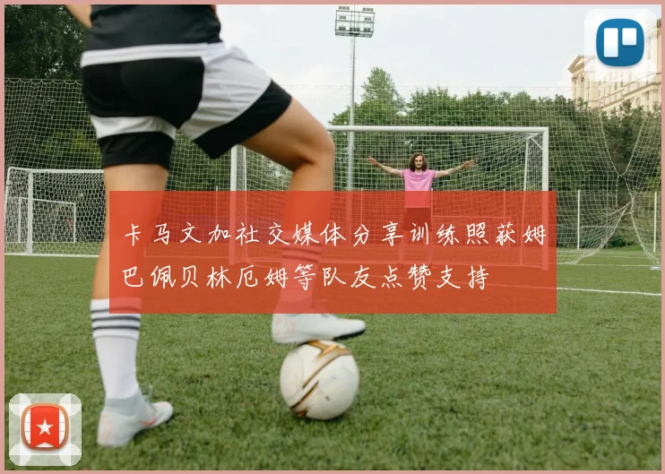 卡马文加社交媒体分享训练照获姆巴佩贝林厄姆等队友点赞支持