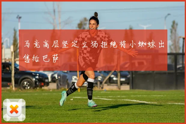 马竞高层坚定立场拒绝将小蜘蛛出售给巴萨