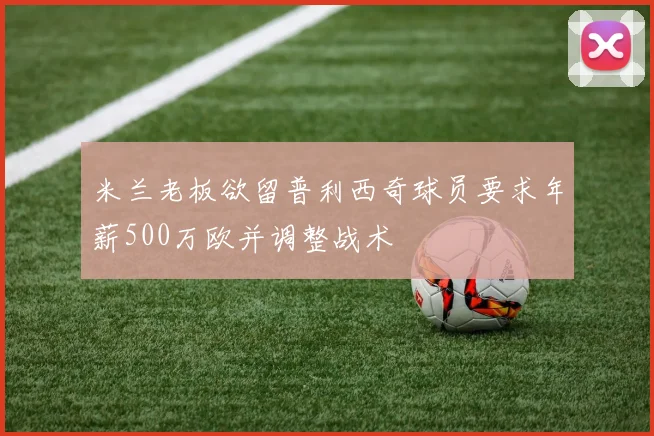 米兰老板欲留普利西奇球员要求年薪500万欧并调整战术