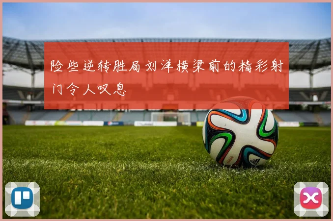 险些逆转胜局刘洋横梁前的精彩射门令人叹息