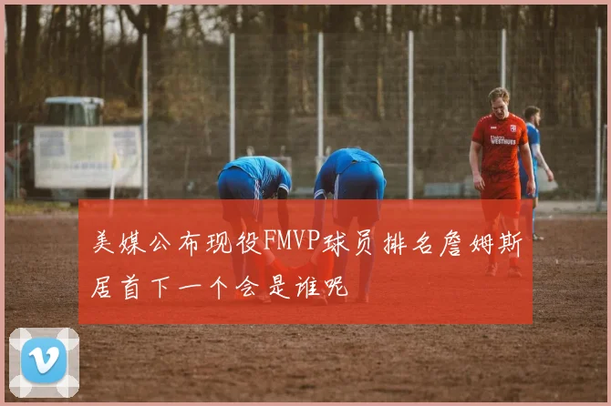 美媒公布现役FMVP球员排名詹姆斯居首下一个会是谁呢