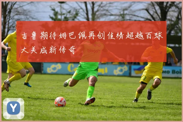 吉鲁期待姆巴佩再创佳绩超越百球大关成新传奇