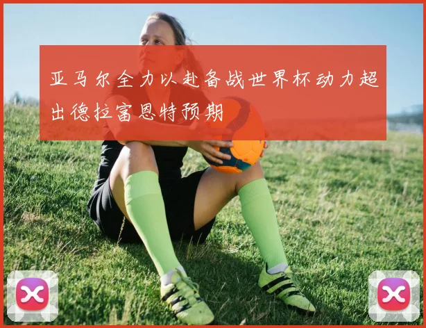 亚马尔全力以赴备战世界杯动力超出德拉富恩特预期