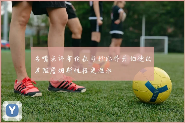 名嘴点评布伦森与科比乔丹伯德的差距詹姆斯性格更温和