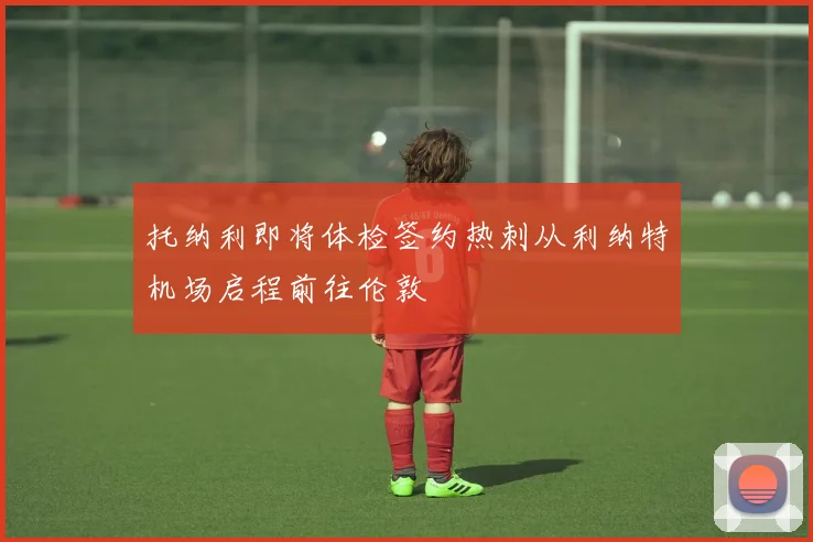 托纳利即将体检签约热刺从利纳特机场启程前往伦敦